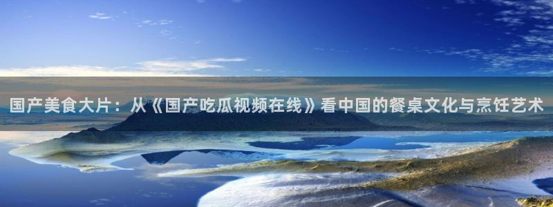 51吃瓜最新官网是多少：国产美食大片：从《国产吃瓜视频在线》看中国的餐桌文化与烹饪艺术